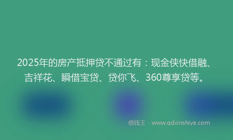 2025年的房产抵押贷不通过有：现金侠快借融、吉祥花、瞬借宝贷、贷你飞、360尊享贷等。