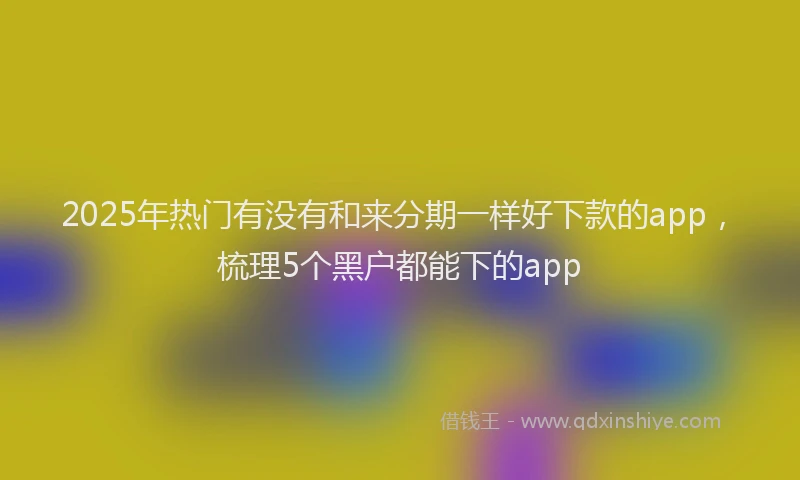 2025年热门有没有和来分期一样好下款的app，梳理5个黑户都能下的app