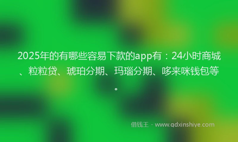 2025年的有哪些容易下款的app有：24小时商城、粒粒贷、琥珀分期、玛瑙分期、哆来咪钱包等。