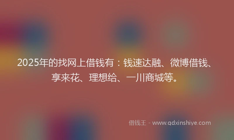 2025年的找网上借钱有：钱速达融、微博借钱、享来花、理想给、一川商城等。