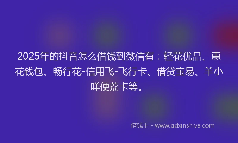 2025年的抖音怎么借钱到微信有：轻花优品、惠花钱包、畅行花-信用飞-飞行卡、借贷宝易、羊小咩便荔卡等。