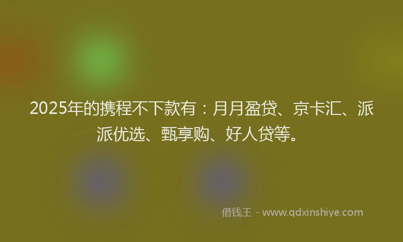 2025年的携程不下款有：月月盈贷、京卡汇、派派优选、甄享购、好人贷等。