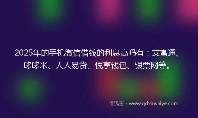 2025年的手机微信借钱的利息高吗有：支富通、哆哆米、人人易贷、悦享钱包、银票网等。
