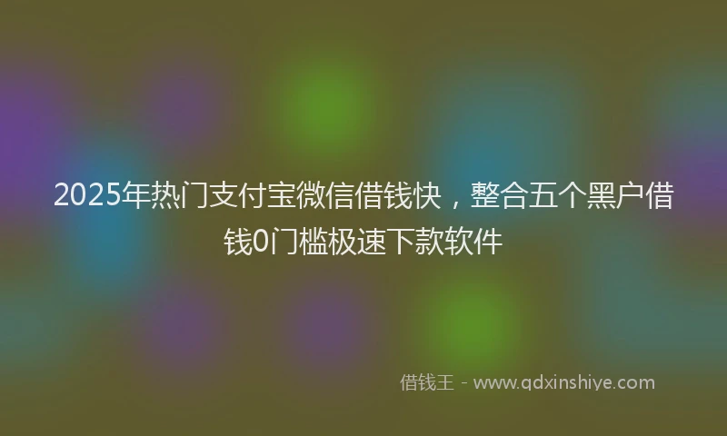 2025年热门支付宝微信借钱快，整合五个黑户借钱0门槛极速下款软件