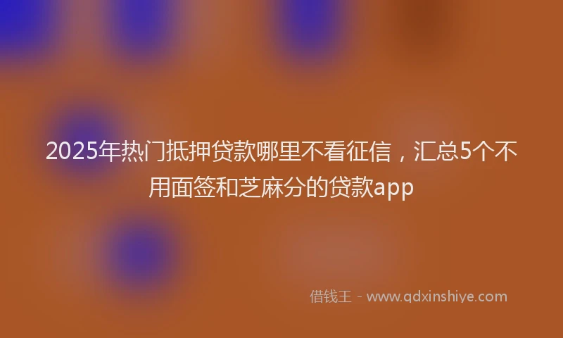 2025年热门抵押贷款哪里不看征信，汇总5个不用面签和芝麻分的贷款app