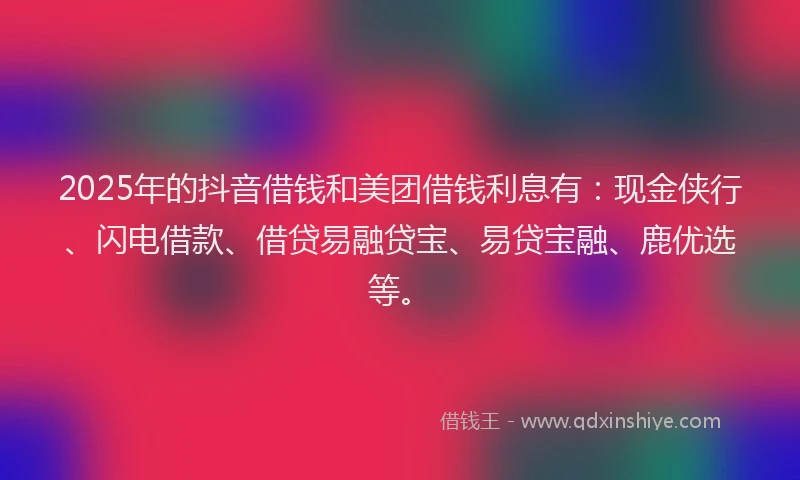 2025年的抖音借钱和美团借钱利息有：现金侠行、闪电借款、借贷易融贷宝、易贷宝融、鹿优选等。