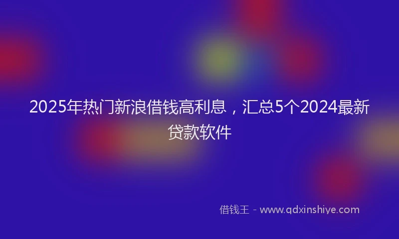 2025年热门新浪借钱高利息，汇总5个2024最新贷款软件
