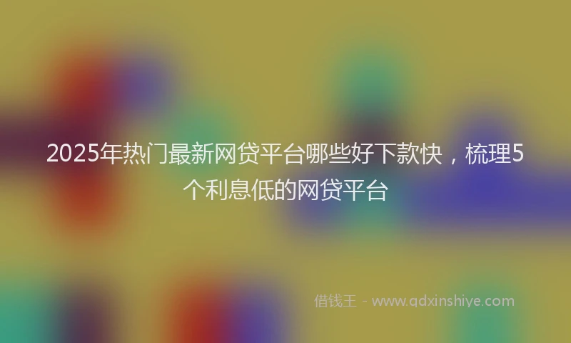 2025年热门最新网贷平台哪些好下款快，梳理5个利息低的网贷平台