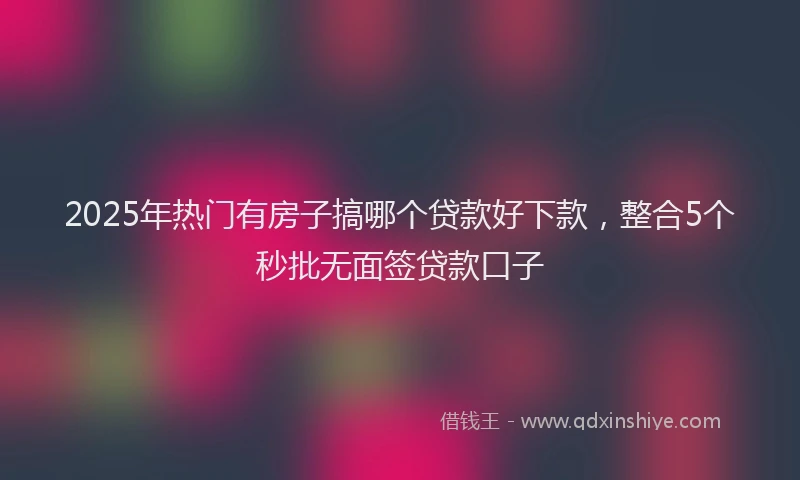 2025年热门有房子搞哪个贷款好下款，整合5个秒批无面签贷款口子