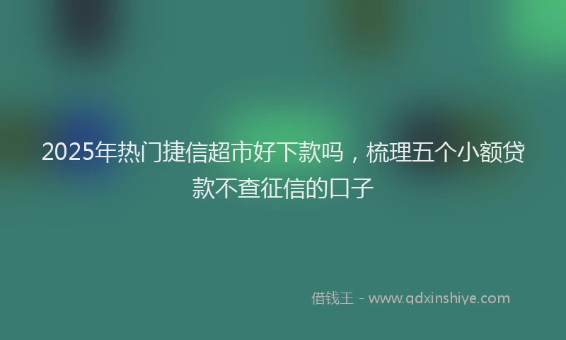 2025年热门捷信超市好下款吗，梳理五个小额贷款不查征信的口子