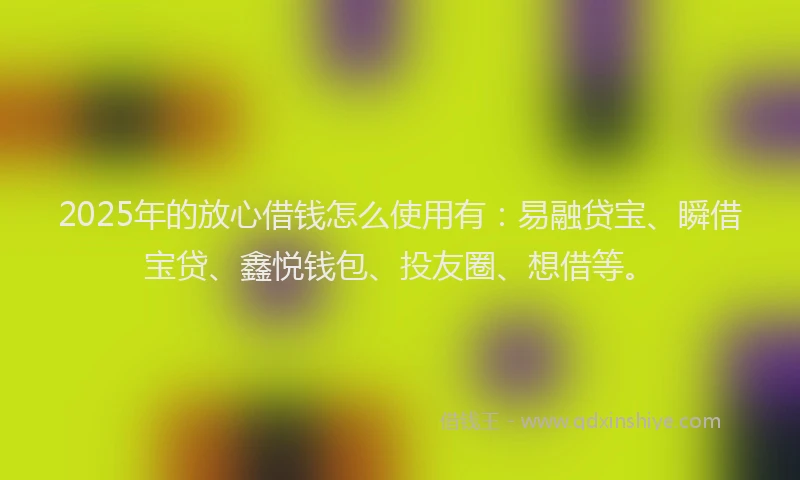 2025年的放心借钱怎么使用有：易融贷宝、瞬借宝贷、鑫悦钱包、投友圈、想借等。