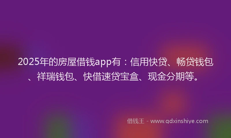 2025年的房屋借钱app有：信用快贷、畅贷钱包、祥瑞钱包、快借速贷宝盒、现金分期等。