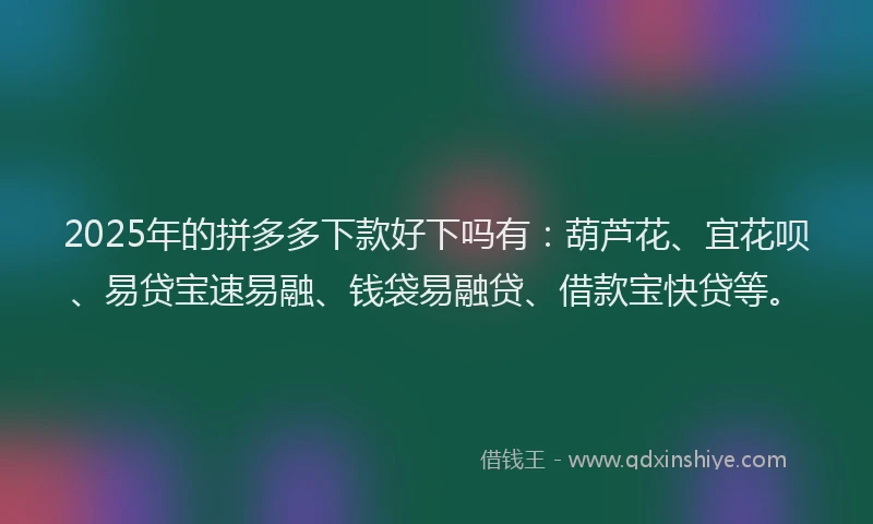 2025年的拼多多下款好下吗有：葫芦花、宜花呗、易贷宝速易融、钱袋易融贷、借款宝快贷等。