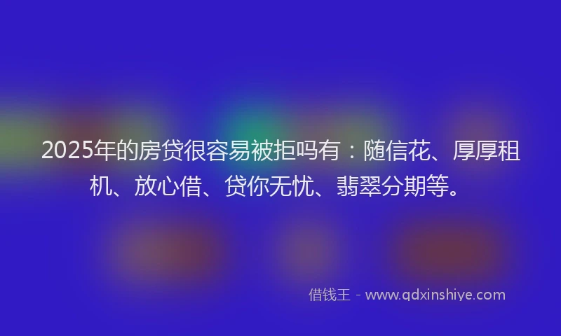 2025年的房贷很容易被拒吗有：随信花、厚厚租机、放心借、贷你无忧、翡翠分期等。