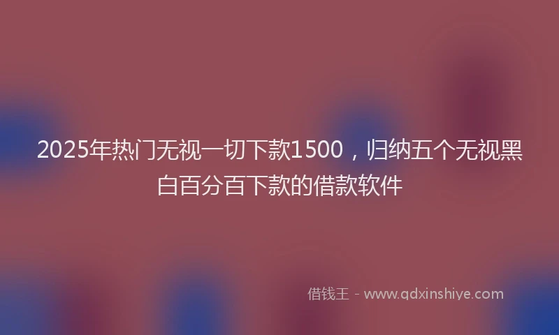 2025年热门无视一切下款1500，归纳五个无视黑白百分百下款的借款软件