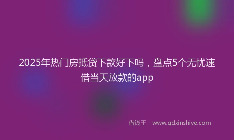 2025年热门房抵贷下款好下吗，盘点5个无忧速借当天放款的app