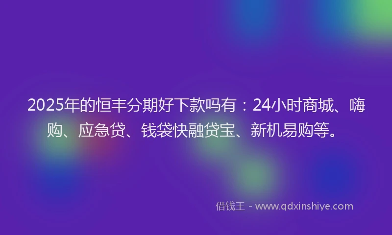 2025年的恒丰分期好下款吗有：24小时商城、嗨购、应急贷、钱袋快融贷宝、新机易购等。