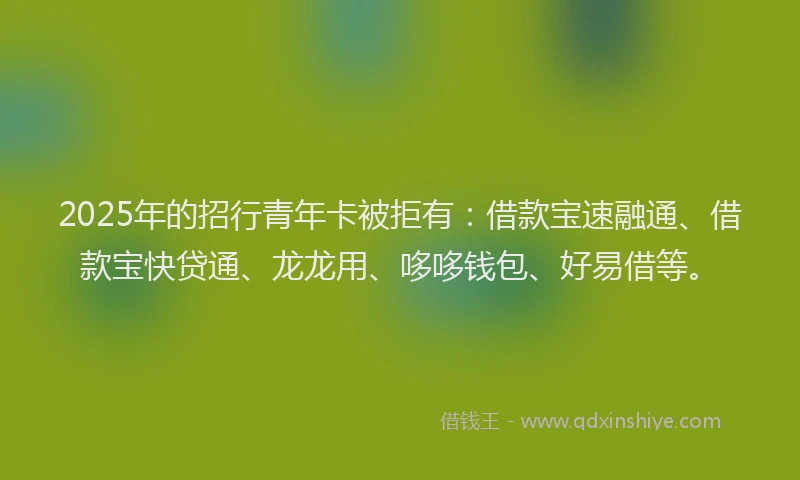 2025年的招行青年卡被拒有：借款宝速融通、借款宝快贷通、龙龙用、哆哆钱包、好易借等。