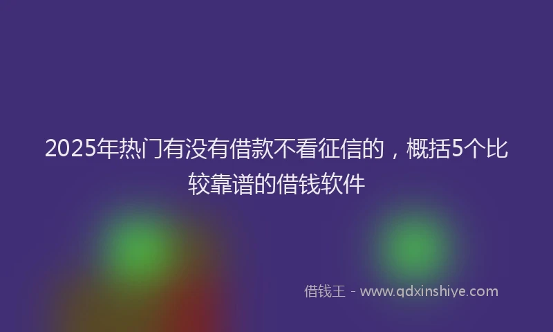 2025年热门有没有借款不看征信的，概括5个比较靠谱的借钱软件