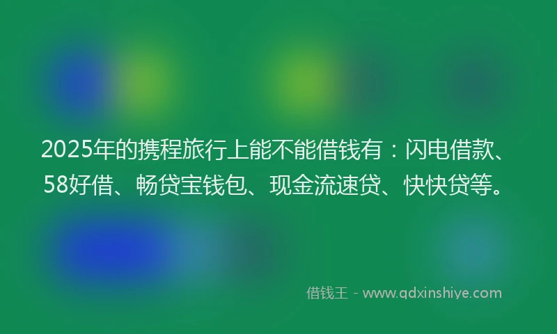 2025年的携程旅行上能不能借钱有：闪电借款、58好借、畅贷宝钱包、现金流速贷、快快贷等。