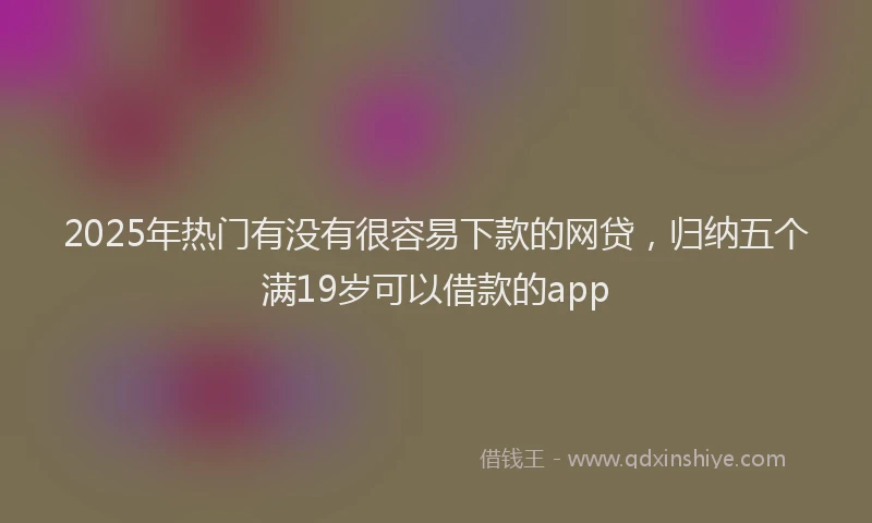 2025年热门有没有很容易下款的网贷，归纳五个满19岁可以借款的app