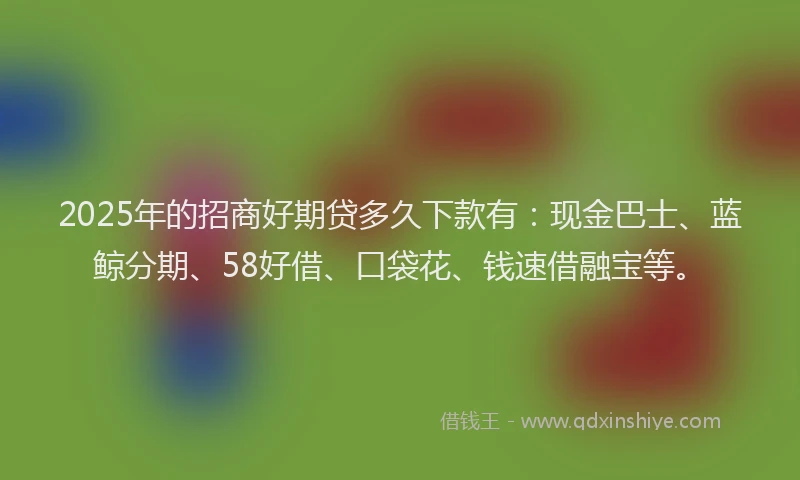 2025年的招商好期贷多久下款有：现金巴士、蓝鲸分期、58好借、口袋花、钱速借融宝等。
