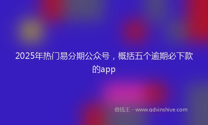 2025年热门易分期公众号，概括五个逾期必下款的app
