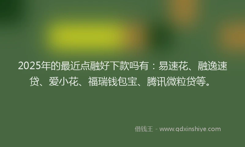 2025年的最近点融好下款吗有：易速花、融逸速贷、爱小花、福瑞钱包宝、腾讯微粒贷等。