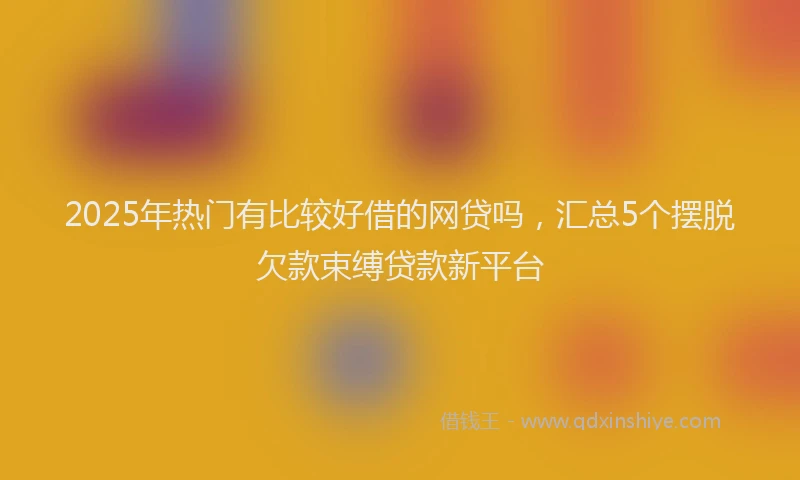 2025年热门有比较好借的网贷吗，汇总5个摆脱欠款束缚贷款新平台