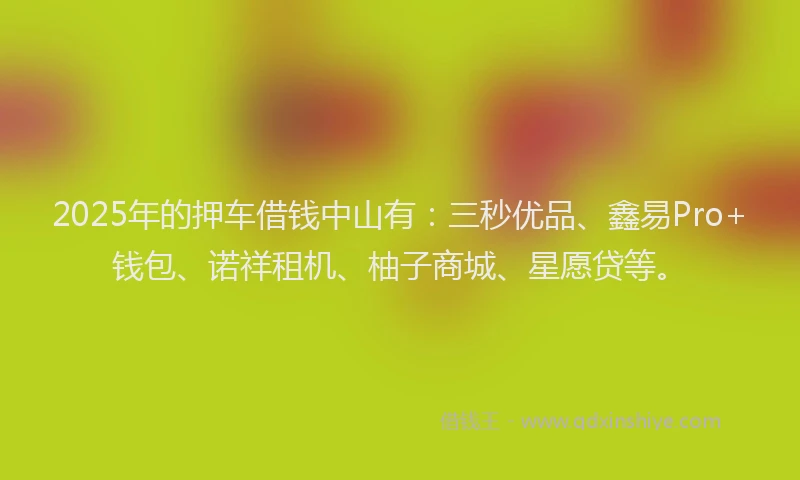 2025年的押车借钱中山有：三秒优品、鑫易Pro+钱包、诺祥租机、柚子商城、星愿贷等。