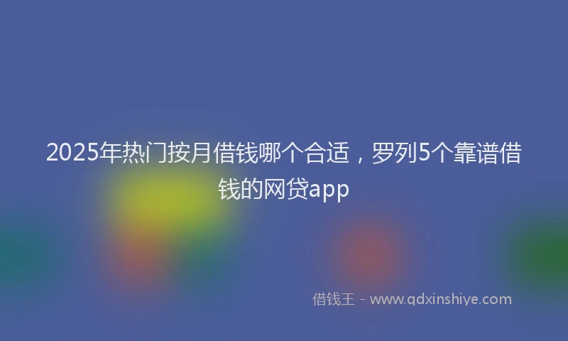 2025年热门按月借钱哪个合适，罗列5个靠谱借钱的网贷app