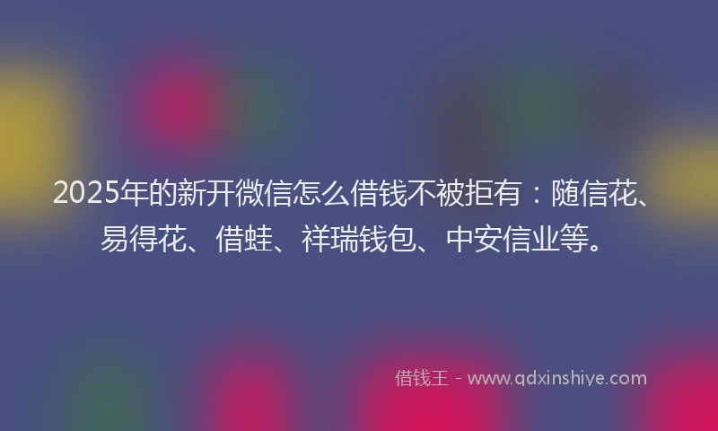 2025年的新开微信怎么借钱不被拒有：随信花、易得花、借蛙、祥瑞钱包、中安信业等。