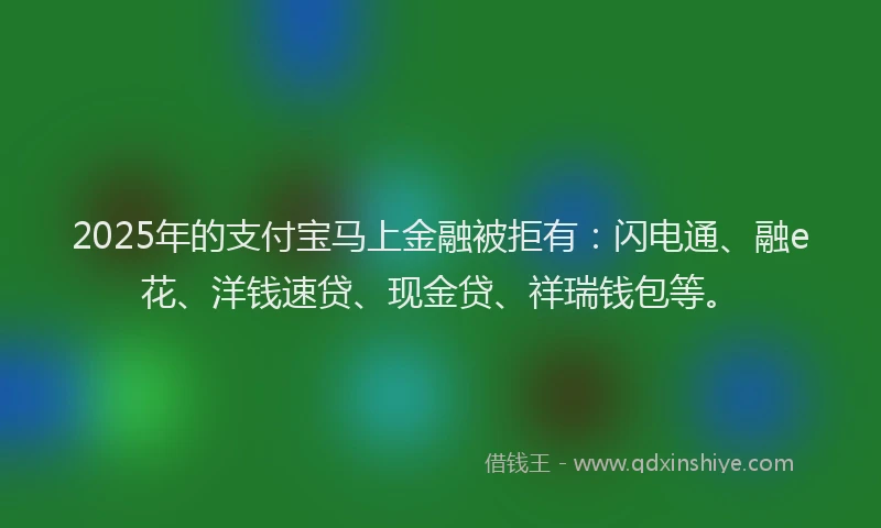2025年的支付宝马上金融被拒有：闪电通、融e花、洋钱速贷、现金贷、祥瑞钱包等。