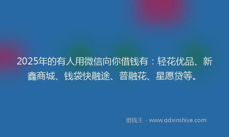 2025年的有人用微信向你借钱有：轻花优品、新鑫商城、钱袋快融途、普融花、星愿贷等。