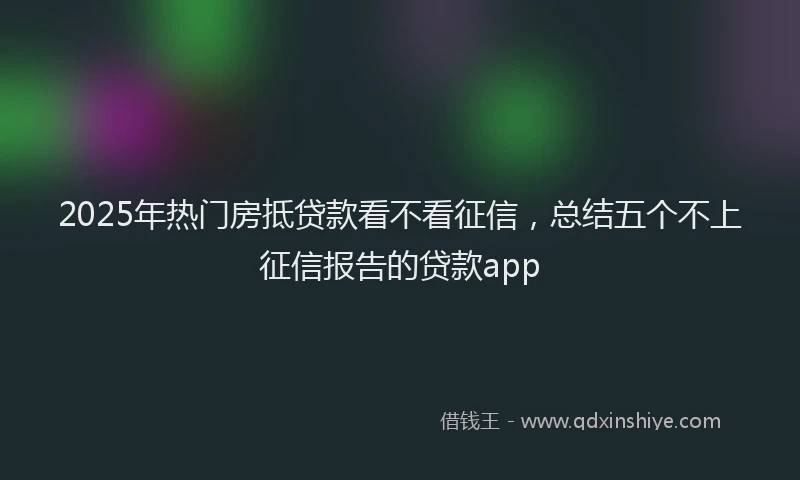 2025年热门房抵贷款看不看征信，总结五个不上征信报告的贷款app