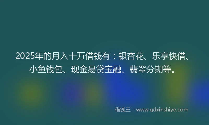 2025年的月入十万借钱有：银杏花、乐享快借、小鱼钱包、现金易贷宝融、翡翠分期等。