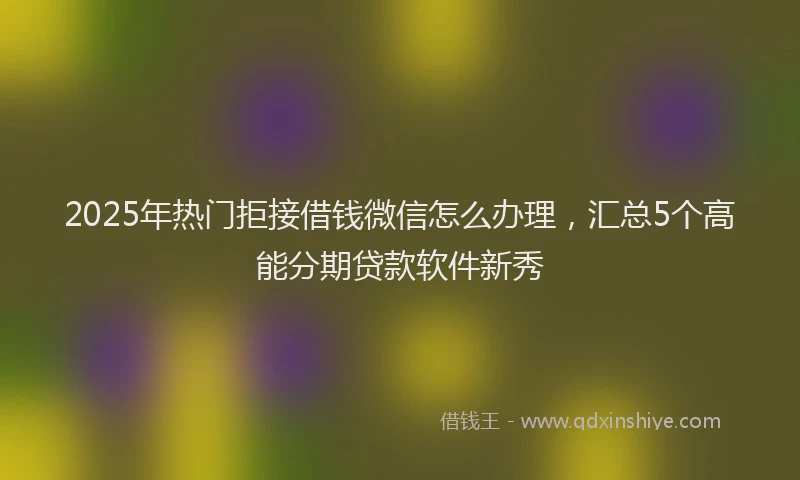 2025年热门拒接借钱微信怎么办理，汇总5个高能分期贷款软件新秀