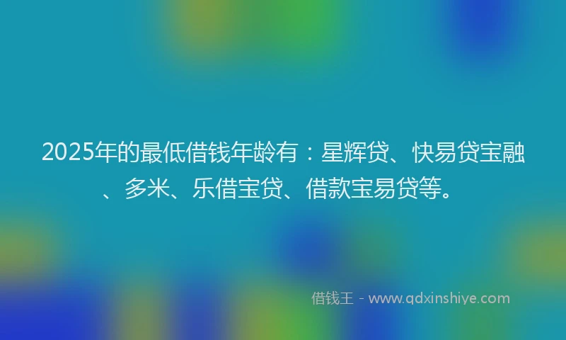 2025年的最低借钱年龄有：星辉贷、快易贷宝融、多米、乐借宝贷、借款宝易贷等。