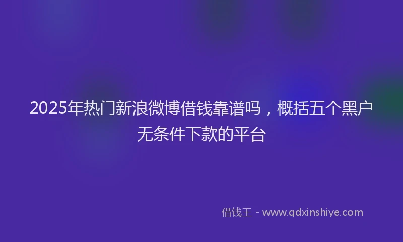 2025年热门新浪微博借钱靠谱吗，概括五个黑户无条件下款的平台