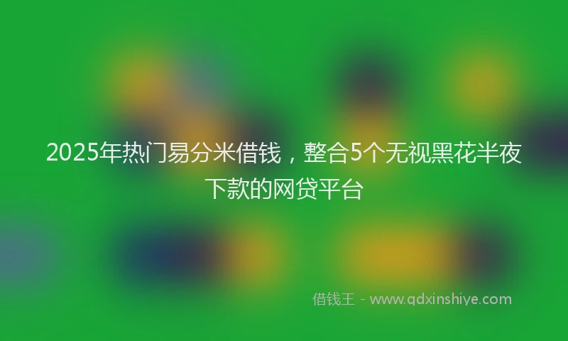 2025年热门易分米借钱，整合5个无视黑花半夜下款的网贷平台