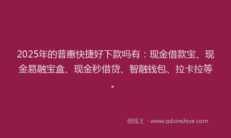 2025年的普惠快捷好下款吗有：现金借款宝、现金易融宝盒、现金秒借贷、智融钱包、拉卡拉等。