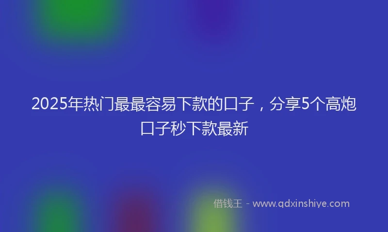 2025年热门最最容易下款的口子，分享5个高炮口子秒下款最新