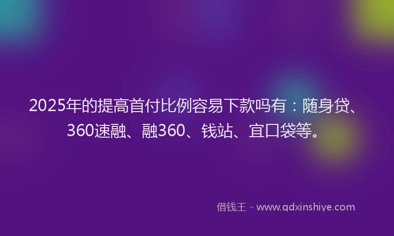 2025年的提高首付比例容易下款吗有：随身贷、360速融、融360、钱站、宜口袋等。