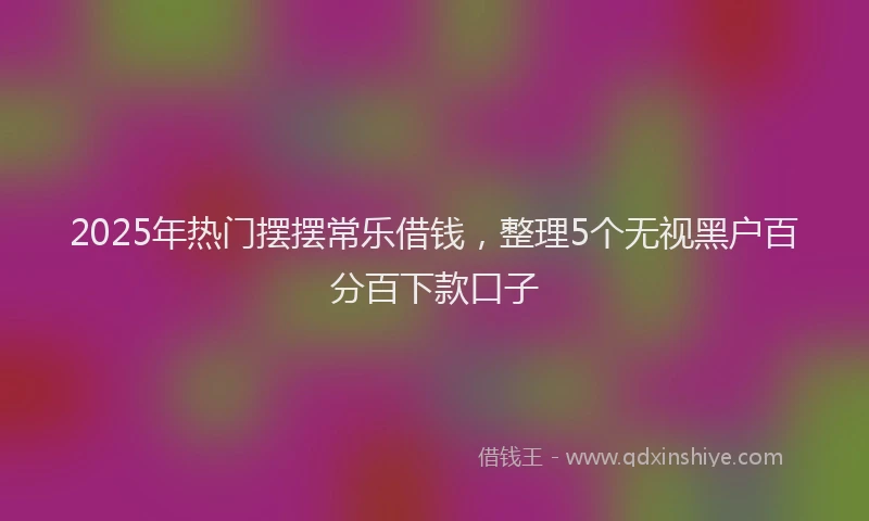 2025年热门摆摆常乐借钱，整理5个无视黑户百分百下款口子