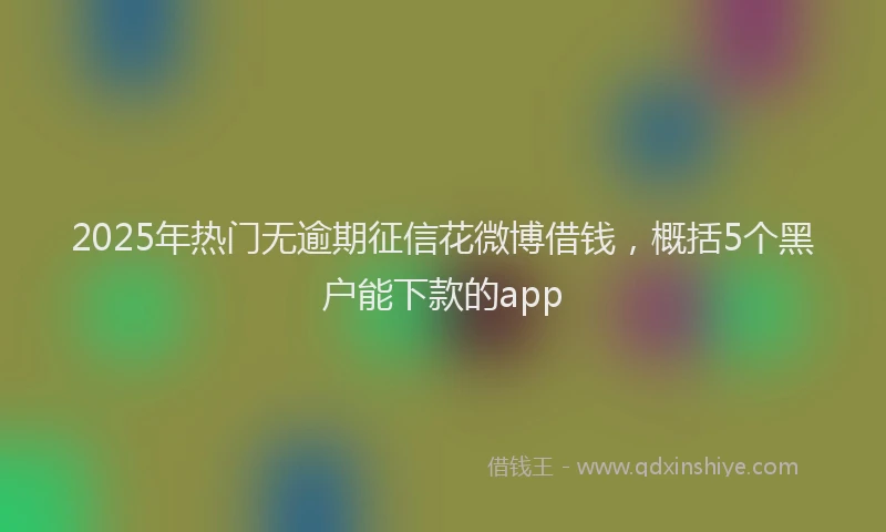 2025年热门无逾期征信花微博借钱，概括5个黑户能下款的app
