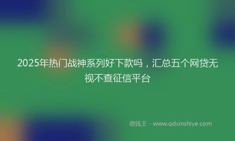 2025年热门战神系列好下款吗，汇总五个网贷无视不查征信平台