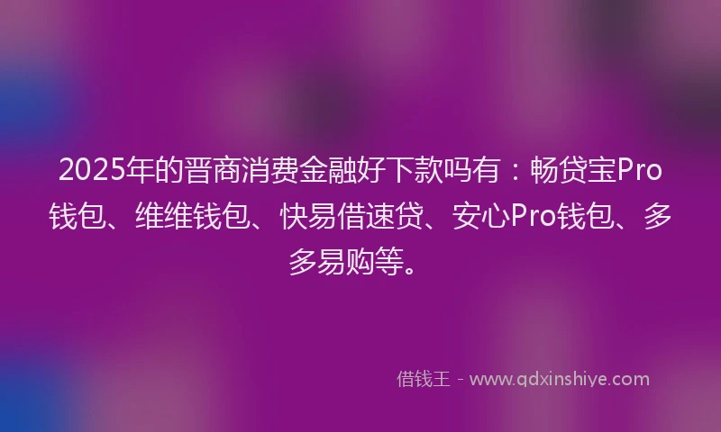2025年的晋商消费金融好下款吗有：畅贷宝Pro钱包、维维钱包、快易借速贷、安心Pro钱包、多多易购等。