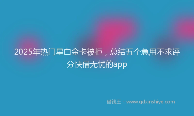2025年热门星白金卡被拒，总结五个急用不求评分快借无忧的app