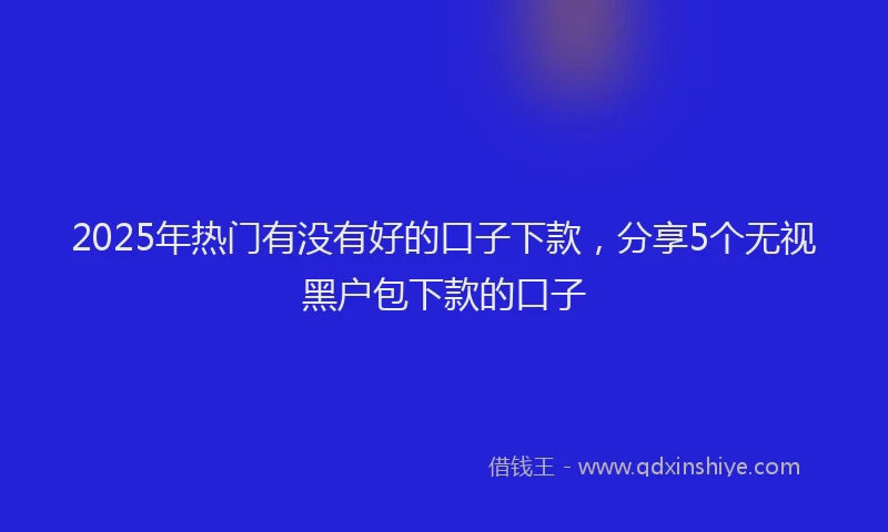 2025年热门有没有好的口子下款，分享5个无视黑户包下款的口子