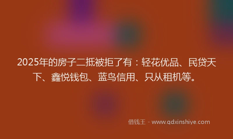 2025年的房子二抵被拒了有：轻花优品、民贷天下、鑫悦钱包、蓝鸟信用、只从租机等。